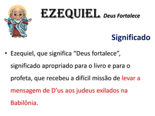EZEQUIEL Deus Fortalece
Significado
• Ezequiel, que significa “Deus fortalece”,
significado apropriado para o livro e para o
profeta, que recebeu a difícil missão de levar a
mensagem de D’us aos judeus exilados na
Babilônia.
 