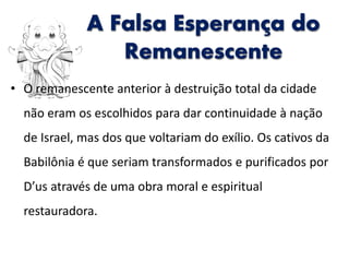 • O remanescente anterior à destruição total da cidade
não eram os escolhidos para dar continuidade à nação
de Israel, mas dos que voltariam do exílio. Os cativos da
Babilônia é que seriam transformados e purificados por
D’us através de uma obra moral e espiritual
restauradora.
A Falsa Esperança do
Remanescente
 