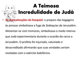 • As dramatizações de Ezequiel: o preparo das bagagens
às pressas simbolizava a fuga de Zedequias de Jerusalém.
Alimentar-se com tremores, simbolizava o medo intenso
que Judá experimentaria durante a ocasião do cerco a
Jerusalém. O profeta foi injuriado, caluniado e
desacreditado afirmando que suas verdades seriam
reveladas com o exército babilônico.
A Teimosa
Incredulidade de Judá
 