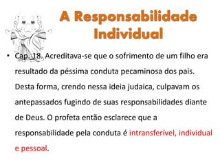 • Cap. 18. Acreditava-se que o sofrimento de um filho era
resultado da péssima conduta pecaminosa dos pais.
Desta forma, crendo nessa ideia judaica, culpavam os
antepassados fugindo de suas responsabilidades diante
de Deus. O profeta então esclarece que a
responsabilidade pela conduta é intransferível, individual
e pessoal.
A Responsabilidade
Individual
 