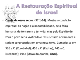 • O vale de ossos secos. (37.1-14). Mostra a condição
espiritual da nação e a impossibilidade, pela ótica
humana, de tornarem a ter vida, mas pelo Espirito de
D’us o povo seria vivificado e ressuscitado novamente e
seriam congregados em uma nova terra. Cumpriu-se em
536 a.C. (Zorobabel); 456 a.C. (Esdras); 445 a.C.
(Neemias); 1948 (Oswaldo Aranha, ONU).
A Restauração Espiritual
de Israel
 