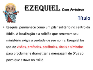 EZEQUIEL Deus Fortalece
Título
• Ezequiel permanece como um pilar solitário no centro da
Bíblia. A localização e a solidão que cercavam seu
ministério exigia a verdade de seu nome. Ezequiel faz
uso de visões, profecias, parábolas, sinais e símbolos
para proclamar e dramatizar a mensagem de D’us ao
povo que estava no exílio.
 