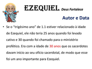 EZEQUIEL Deus Fortalece
Autor e Data
• Se o “trigésimo ano” de 1.1 estiver relacionado à idade
de Ezequiel, ele não teria 25 anos quando foi levado
cativo e 30 quando foi chamado para o ministério
profético. Era com a idade de 30 anos que os sacerdotes
davam início ao seu ofício sacerdotal, de modo que esse
foi um ano importante para Ezequiel.
 