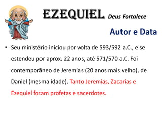 EZEQUIEL Deus Fortalece
Autor e Data
• Seu ministério iniciou por volta de 593/592 a.C., e se
estendeu por aprox. 22 anos, até 571/570 a.C. Foi
contemporâneo de Jeremias (20 anos mais velho), de
Daniel (mesma idade). Tanto Jeremias, Zacarias e
Ezequiel foram profetas e sacerdotes.
 