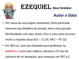 EZEQUIEL Deus Fortalece
Autor e Data
• Por causa de sua origem sacerdotal, tinha particular
interesse nos detalhes do templo, bem como grande
familiaridade com eles; assim, D’us o usou para escrever
muito a respeito disso (8:1 – 11:25; 40:1 – 47:12).
• Em 593 a.C, veio seu chamado para profetizar na
Babilônia, a terra dos caldeus, durante o 5º ano do
cativeiro do rei Jeoaquim, que começou em 597 a.C.
 
