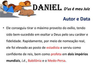 Autor e Data
• Ele conseguiu tirar o máximo proveito do exílio, tendo
sido bem-sucedido em exaltar a Deus pelo seu caráter e
fidelidade. Rapidamente, por meio de nomeação real,
ele foi elevado ao posto de estadista e serviu como
confidente de reis, bem como profeta em dois impérios
mundiais, i.é., Babilônia e o Medo-Persa.
Daniel D’us é meu Juiz
 