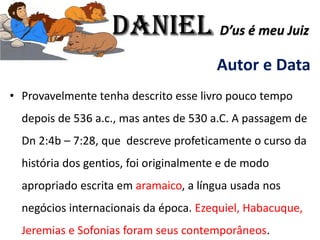Autor e Data
• Provavelmente tenha descrito esse livro pouco tempo
depois de 536 a.c., mas antes de 530 a.C. A passagem de
Dn 2:4b – 7:28, que descreve profeticamente o curso da
história dos gentios, foi originalmente e de modo
apropriado escrita em aramaico, a língua usada nos
negócios internacionais da época. Ezequiel, Habacuque,
Jeremias e Sofonias foram seus contemporâneos.
Daniel D’us é meu Juiz
 
