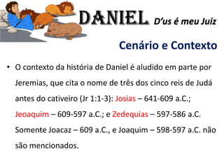 Cenário e Contexto
• O contexto da história de Daniel é aludido em parte por
Jeremias, que cita o nome de três dos cinco reis de Judá
antes do cativeiro (Jr 1:1-3): Josias – 641-609 a.C.;
Jeoaquim – 609-597 a.C.; e Zedequias – 597-586 a.C.
Somente Joacaz – 609 a.C., e Joaquim – 598-597 a.C. não
são mencionados.
Daniel D’us é meu Juiz
 