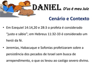 Cenário e Contexto
• Em Ezequiel 14:14,20 e 28:3 o profeta é considerado
“justo e sábio”; em Hebreus 11:32-33 é considerado um
herói da fé.
• Jeremias, Habacuque e Sofonias profetizaram sobre a
persistência dos pecados de Israel sem busca de
arrependimento, o que os levou ao castigo severo divino.
Daniel D’us é meu Juiz
 