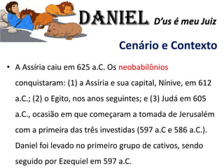 Cenário e Contexto
• A Assíria caiu em 625 a.C. Os neobabilônios
conquistaram: (1) a Assíria e sua capital, Nínive, em 612
a.C.; (2) o Egito, nos anos seguintes; e (3) Judá em 605
a.C., ocasião em que começaram a tomada de Jerusalém
com a primeira das três investidas (597 a.C e 586 a.C.).
Daniel foi levado no primeiro grupo de cativos, sendo
seguido por Ezequiel em 597 a.C.
Daniel D’us é meu Juiz
 