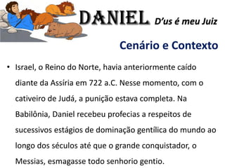Cenário e Contexto
• Israel, o Reino do Norte, havia anteriormente caído
diante da Assíria em 722 a.C. Nesse momento, com o
cativeiro de Judá, a punição estava completa. Na
Babilônia, Daniel recebeu profecias a respeitos de
sucessivos estágios de dominação gentílica do mundo ao
longo dos séculos até que o grande conquistador, o
Messias, esmagasse todo senhorio gentio.
Daniel D’us é meu Juiz
 