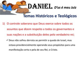 Temas Históricos e Teológicos
1) O controle soberano que Deus exerce sobre todos os
assuntos que dizem respeito a todos os governantes e
suas nações e a substituição deles pelo verdadeiro rei;
✓ Deus não sofreu derrota ao permitir a queda de Israel, mas
estava providencialmente operando seus propósitos para uma
manifestação certa e pela de seu Rei, o Cristo.
Daniel D’us é meu Juiz
 