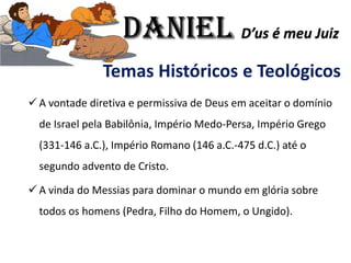 Temas Históricos e Teológicos
✓ A vontade diretiva e permissiva de Deus em aceitar o domínio
de Israel pela Babilônia, Império Medo-Persa, Império Grego
(331-146 a.C.), Império Romano (146 a.C.-475 d.C.) até o
segundo advento de Cristo.
✓ A vinda do Messias para dominar o mundo em glória sobre
todos os homens (Pedra, Filho do Homem, o Ungido).
Daniel D’us é meu Juiz
 