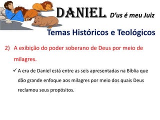 Temas Históricos e Teológicos
2) A exibição do poder soberano de Deus por meio de
milagres.
✓ A era de Daniel está entre as seis apresentadas na Bíblia que
dão grande enfoque aos milagres por meio dos quais Deus
reclamou seus propósitos.
Daniel D’us é meu Juiz
 
