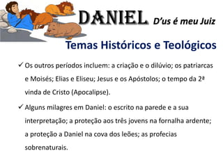 Temas Históricos e Teológicos
✓ Os outros períodos incluem: a criação e o dilúvio; os patriarcas
e Moisés; Elias e Eliseu; Jesus e os Apóstolos; o tempo da 2ª
vinda de Cristo (Apocalipse).
✓ Alguns milagres em Daniel: o escrito na parede e a sua
interpretação; a proteção aos três jovens na fornalha ardente;
a proteção a Daniel na cova dos leões; as profecias
sobrenaturais.
Daniel D’us é meu Juiz
 