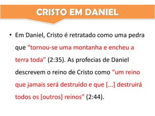 CRISTO EM DANIEL
• Em Daniel, Cristo é retratado como uma pedra
que “tornou-se uma montanha e encheu a
terra toda” (2:35). As profecias de Daniel
descrevem o reino de Cristo como “um reino
que jamais será destruído e que [...] destruirá
todos os [outros] reinos” (2:44).
 