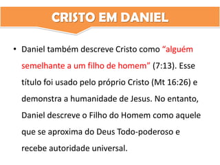 CRISTO EM DANIEL
• Daniel também descreve Cristo como “alguém
semelhante a um filho de homem” (7:13). Esse
título foi usado pelo próprio Cristo (Mt 16:26) e
demonstra a humanidade de Jesus. No entanto,
Daniel descreve o Filho do Homem como aquele
que se aproxima do Deus Todo-poderoso e
recebe autoridade universal.
 
