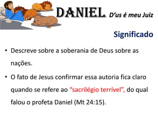 Significado
• Descreve sobre a soberania de Deus sobre as
nações.
• O fato de Jesus confirmar essa autoria fica claro
quando se refere ao “sacrilégio terrível”, do qual
falou o profeta Daniel (Mt 24:15).
Daniel D’us é meu Juiz
 