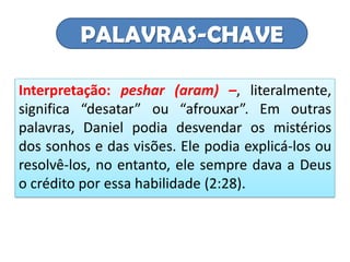 PALAVRAS-CHAVE
Interpretação: peshar (aram) –, literalmente,
significa “desatar” ou “afrouxar”. Em outras
palavras, Daniel podia desvendar os mistérios
dos sonhos e das visões. Ele podia explicá-los ou
resolvê-los, no entanto, ele sempre dava a Deus
o crédito por essa habilidade (2:28).
 