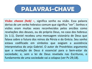 PALAVRAS-CHAVE
Visão: chazon (heb) –, significa sonho ou visão. Essa palavra
deriva de um verbo hebraico comum que significa “ver”. Sonhos e
visões eram muitas vezes reconhecidos pelos anciãos como
revelações dos deuses, ou do próprio Deus, no caso dos hebreus
(Is 1:1). Daniel recebeu uma mensagem visionária de Deus que
falava sobre o futuro dos reinos da Pérsia e da Grécia. Seu sonho
estava codificado em símbolos que exigiam a assistência
interpretativa do anjo Gabriel. O autor de Provérbios argumenta
que a revelação de Deus é essencial para o bem-estar da
sociedade; e, sem a lei de Deus revelada nas Escrituras, o
fundamento de uma sociedade vai a colapso (ver Pv 29;18).
 