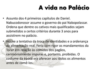 A vida no Palácio
• Assunto dos 4 primeiros capítulos de Daniel.
Nabucodonosor assume o governo do pai Nabopolassar.
Ordena que dentre os cativos mais qualificados sejam
submetidos a certos critérios durante 3 anos para
assistirem no palácio.
• Houve a tentativa da troca de identidades e a ordenança
da alimentação real. Feria com rigor os mandamentos da
Torah em relação às comidas dos pagãos,
cerimonialmente impuras e, portanto, proibidas. O
costume da época era oferecer aos ídolos os alimentos
antes de comê-los.
 