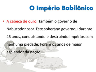 O Império Babilônico
• A cabeça de ouro. Também o governo de
Nabucodonosor. Este soberano governou durante
45 anos, conquistando e destruindo impérios sem
nenhuma piedade. Foram os anos de maior
esplendor da nação.
 