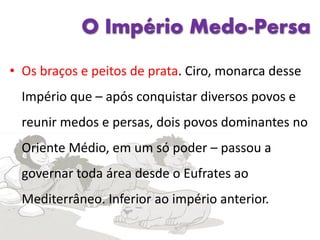 O Império Medo-Persa
• Os braços e peitos de prata. Ciro, monarca desse
Império que – após conquistar diversos povos e
reunir medos e persas, dois povos dominantes no
Oriente Médio, em um só poder – passou a
governar toda área desde o Eufrates ao
Mediterrâneo. Inferior ao império anterior.
 