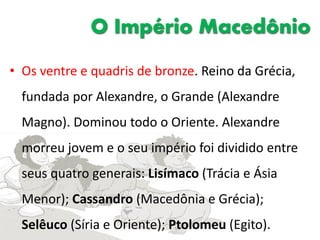 O Império Macedônio
• Os ventre e quadris de bronze. Reino da Grécia,
fundada por Alexandre, o Grande (Alexandre
Magno). Dominou todo o Oriente. Alexandre
morreu jovem e o seu império foi dividido entre
seus quatro generais: Lisímaco (Trácia e Ásia
Menor); Cassandro (Macedônia e Grécia);
Selêuco (Síria e Oriente); Ptolomeu (Egito).
 