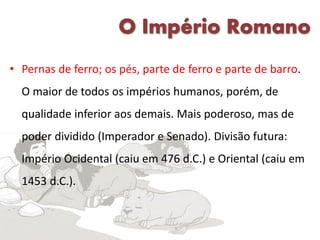 O Império Romano
• Pernas de ferro; os pés, parte de ferro e parte de barro.
O maior de todos os impérios humanos, porém, de
qualidade inferior aos demais. Mais poderoso, mas de
poder dividido (Imperador e Senado). Divisão futura:
Império Ocidental (caiu em 476 d.C.) e Oriental (caiu em
1453 d.C.).
 