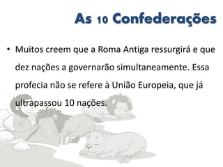 As 10 Confederações
• Muitos creem que a Roma Antiga ressurgirá e que
dez nações a governarão simultaneamente. Essa
profecia não se refere à União Europeia, que já
ultrapassou 10 nações.
 
