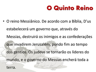 O Quinto Reino
• O reino Messiânico. De acordo com a Bíblia, D’us
estabelecerá um governo que, através do
Messias, destruirá os inimigos e as confederações
que invadirem Jerusalém, pondo fim ao tempo
dos gentios. Os judeus se tornarão os líderes do
mundo, e o governo do Messias encherá toda a
terra.
 