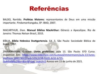Referências
BALDO, Ronildo. Profetas Maiores: representantes de Deus em uma missão
importante. Pindamonhangaba, SP: IBAD, 2007.
MACARTHUR, Jhon. Manual Bíblico MacArthur: Gênesis a Apocalipse. Rio de
Janeiro: Thomas Nelson Brasil, 2015.
BÍBLIA. Bíblia Hebraica Stuttgartensia. Ed. 5. São Paulo: Sociedade Bíblica do
Brasil, 1997.
ZIMMERMANN, Gustavo. Livros proféticos: aula 13. São Paulo: EFD Curso.
Disponível em: https://www.slideshare.net/GustavoZimmermann/aula-13-livros-
profticos-104574023?qid=520c5158-5539-4d32-b735-
fbab9af64b2f&v=&b=&from_search=5 Acesso em 15 de junho de 2021.
 