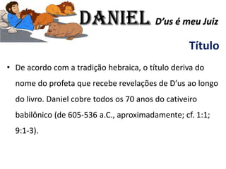 Título
• De acordo com a tradição hebraica, o título deriva do
nome do profeta que recebe revelações de D’us ao longo
do livro. Daniel cobre todos os 70 anos do cativeiro
babilônico (de 605-536 a.C., aproximadamente; cf. 1:1;
9:1-3).
Daniel D’us é meu Juiz
 
