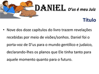 Título
• Nove dos doze capítulos do livro trazem revelações
recebidas por meio de visões/sonhos. Daniel foi o
porta-voz de D’us para o mundo gentílico e judaico,
declarando-lhes os planos que Ele tinha tanto para
aquele momento quanto para o futuro.
Daniel D’us é meu Juiz
 