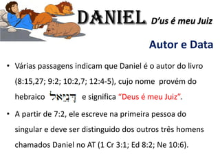 Autor e Data
• Várias passagens indicam que Daniel é o autor do livro
(8:15,27; 9:2; 10:2,7; 12:4-5), cujo nome provém do
hebraico e significa “Deus é meu Juiz”.
• A partir de 7:2, ele escreve na primeira pessoa do
singular e deve ser distinguido dos outros três homens
chamados Daniel no AT (1 Cr 3:1; Ed 8:2; Ne 10:6).
Daniel D’us é meu Juiz
 