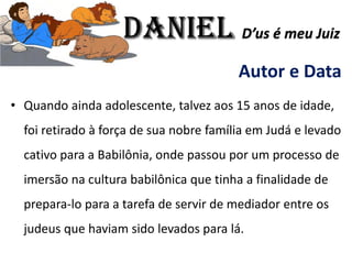 Autor e Data
• Quando ainda adolescente, talvez aos 15 anos de idade,
foi retirado à força de sua nobre família em Judá e levado
cativo para a Babilônia, onde passou por um processo de
imersão na cultura babilônica que tinha a finalidade de
prepara-lo para a tarefa de servir de mediador entre os
judeus que haviam sido levados para lá.
Daniel D’us é meu Juiz
 