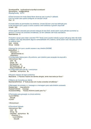 ScoreboardFile /usr/local/var/run/proftpd.scoreboard
ServerAdmin root@localhost
#SyslogFacility AUTH

# Para funcionar em modo Stand Alone deve-se usar a porta 21 (default)
# So ira mudar caso queira configurar um servidor virtual
Port 21

# Umask define as permissões nos diretórios. Umask 022 tem uma boa definição pois
# não permitira que o grupo e outros usuários criem diretórios e gravem arquivos#
Umask 022

# Esta opção foi colocada para prevenir ataques do tipo DoS, sendo assim você po# dera aumentar ou
diminuir o numero de conexões simultâneas. So tem validade no# modo standalone.
MaxInstances 8

# Usuário e grupo para rodar o servidor FTP. Tendo como usuário nobody e grupo no# group eles não terão
privilégios caso seja descoberto alguma vulnerabilidade n# o sistema, sendo assim caso não possuam eles
no sistema criem.
User nobody
Group nobody

# Apenas faz com que o usuário acesse o seu diretório $HOME
DefaultRoot ~
  <Directory /*>
    AllowOverwrite no
  </Directory>
# Configuração básica para o ftp anônimo, sem diretório para recepção de arquivo# s
<Anonymous ~ftp>
  User ftp
  Group ftp
  DirFakeUser on
  DirFakeGroup on
  RequireValidShell off
# Configuração para que ftp = anonymous
  UserAlias anonymous ftp

# Numero máximo de logins anônimos
MaxClients 5 "Numero máximo de clientes atingido, tente mais tarde por favor."

# Máximo de Conexões por cliente
MaxClientsPerHost 8 "Você já esta com muitas conexões simultâneas."

# Mensagem de entrada e o .message e a mensagem para cada diretório acessado.
DisplayLogin    msg.welcome
DisplayFirstChdir .message
AccessGrantMsg     "Acesso Anônimo aceito para %u."

# Permissão para gravação no chroot anônimo
<Limit WRITE>
  Denyall
</Limit>

</Anonymous>

# Permitindo Uploads
<Anonymous ~ftp>
  User ftp
  Group ftp
  UserAlias anonymous ftp
   <Directory *>
     <Limit WRITE>
       DenyAll
 