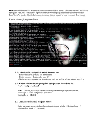OBS: Em um determinado momento o programa de instalação solicita a forma como será iniciado o
serviço de FTP, para “autônomo” o procedimento deverá seguir para um servidor independente.
Para “inetd” o serviço é iniciado juntamente com o sistema operativo para economia de recursos.
E então a instalação segue conforme:
1.3 – Vamos então configurar o serviço para que ele:
- Limite o usuário apenas a sua pasta home
- Limite o número de conexões para 10
- Tenha um grupo para gerenciamento dos usuários credenciados a acessar o serviço
1.4 - Edite o arquivo de configuração do proftpd-basic encontrado em
/etc/proftpd/proftpd.conf
OBS: Para edição do arquivo é necessário que você esteja logado como root.
Para logar-se como root proceda conforme:
Comando: su – [Enter]
1.5 -Limitando o usuário a sua pasta home:
Edite o arquivo /etc/proftpd.conf e então descomente a linha “# DefaultRoot ~ ”,
removendo o ícone “#” conforme:
 