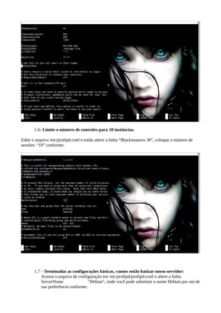 1.6- Limite o número de conexões para 10 instâncias.
Edite o arquivo /etc/proftpd.conf e então altere a linha “MaxInstances 30”, coloque o número de
sessões: “10” conforme:
1.7 - Terminadas as configurações básicas, vamos então batizar nosso servidor:
Acesse o arquivo de configuração em /etc/proftpd/proftpd.conf e altere a linha:
ServerName "Debian", onde você pode substituir o nome Debian por um de
sua preferência conforme:
 