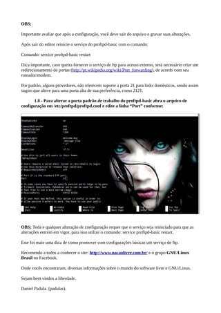 OBS:
Importante avaliar que após a configuração, você deve sair do arquivo e gravar suas alterações.
Após sair do editor reinicie o serviço do proftpd-basic com o comando:
Comando: service proftpd-basic restart
Dica importante, caso queira fornecer o serviço de ftp para acesso externo, será necessário criar um
redirecionamento de portas (http://pt.wikipedia.org/wiki/Port_forwarding), de acordo com seu
roteador/modem.
Por padrão, alguns provedores, não oferecem suporte a porta 21 para links domésticos, sendo assim
sugiro que altere para uma porta alta de sua preferência, como 2121.
1.8 - Para alterar a porta padrão de trabalho do proftpd-basic abra o arquivo de
configuração em /etc/proftpd/proftpd.conf e edite a linha “Port” conforme:
OBS: Toda e qualquer alteração de configuração requer que o serviço seja reiniciado para que as
alterações entrem em vigor, para isso utilize o comando: service proftpd-basic restart.
Este foi mais uma dica de como promover com configurações básicas um serviço de ftp.
Recomendo a todos a conhecer o site: http://www.nacaolivre.com.br/ e o grupo GNU/Linux
Brasil no Facebook.
Onde vocês encontraram, diversas informações sobre o mundo do software livre e GNU/Linux.
Sejam bem vindos a liberdade.
Daniel Padula. (padulas).
 