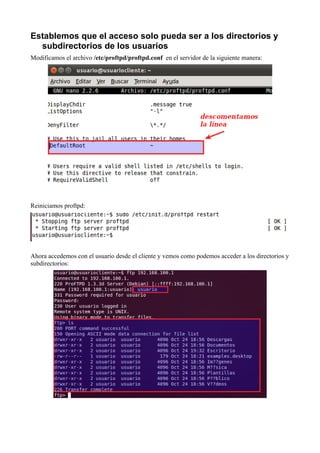 Establemos que el acceso solo pueda ser a los directorios y
  subdirectorios de los usuarios
Modificamos el archivo /etc/proftpd/proftpd.conf en el servidor de la siguiente manera:




Reiniciamos proftpd:




Ahora accedemos con el usuario desde el cliente y vemos como podemos acceder a los directorios y
subdirectorios:
 