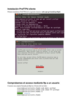 Instalación ProFTPd cliente
Primero instalamos ProFTPd de la siguiente manera: sudo apt-get install proftpd:




Comprobamos el acceso mediante ftp a un usuario
Creamos una carpeta llamada proftpd en el home del servidor:
 
