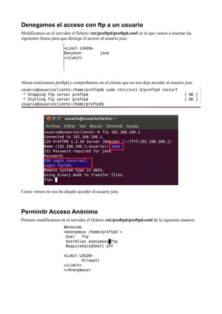 Denegamos el acceso con ftp a un usuario
Modificamos en el servidor el fichero /etc/proftpd/proftpd.conf en el que vamos a insertar las
siguientes líneas para que deniege el acceso al usuario jose:




Ahora reiniciamos proftpd y comprobamos en el cliente que no nos deja acceder al usuario jose:




Como vemos no nos ha dejado acceder al usuario jose.



Perminitr Acceso Anónimo
Primero modificamos en el servidor el fichero /etc/proftpd/proftpd.conf de la siguiente manera:
 