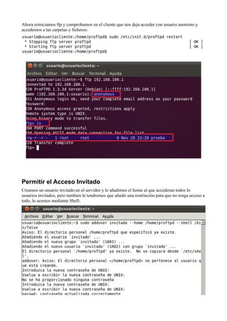 Ahora reiniciamos ftp y comprobamos en el cliente que nos deja acceder con usuario anonimo y
accedemos a las carpetas y ficheros:




Permitir el Acceso Invitado
Creamos un usuario invitado en el servidor y le añadimos el home al que accederan todos lo
usuarios invitados, pero tambien le tendremos que añadir una restrinción para que no tenga acceso a
todo, lo acemos mediante Shell:
 