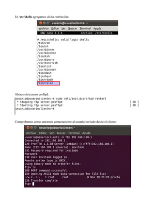 En /etc/shells agregamos dicha restrinción:




Ahora reiniciamos proftpd:




Comprobamos como entramos correctamente al usuario invitado desde el cliente:
 