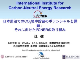 1
International Institute for
Carbon-Neutral Energy Research
A World Premier Institute
日本周辺でのCO2地中貯留のポテンシャルと課
題：
それに向けたI²CNERの取り組み
辻 健
九州大学 カーボンニュートラル・エネルギー国際研究所(I2CNER)
九州大学大学院 工学府 地球資源システム工学専攻
http://i2cner.kyushu-u.ac.jp/~ccs-div/re_takeshi.html
 