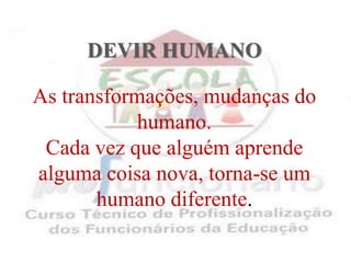 DEVIR HUMANO As transformações, mudanças do humano.Cada vez que alguém aprende alguma coisa nova, torna-se um humano diferente.