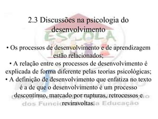 2.3 Discussões na psicologia do
               desenvolvimento

• Os processos de desenvolvimento e de aprendizagem
                   estão relacionados;
  • A relação entre os processos de desenvolvimento é
explicada de forma diferente pelas teorias psicológicas;
• A definição de desenvolvimento que enfatiza no texto
      é a de que o desenvolvimento é um processo
    descontínuo, marcado por rupturas, retrocessos e
                       reviravoltas.
 