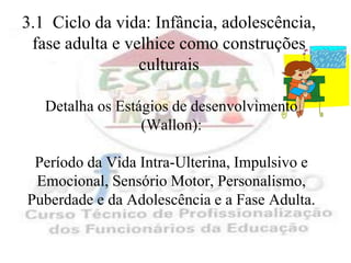 3.1 Ciclo da vida: Infância, adolescência,
 fase adulta e velhice como construções
                 culturais

   Detalha os Estágios de desenvolvimento
                  (Wallon):

 Período da Vida Intra-Ulterina, Impulsivo e
 Emocional, Sensório Motor, Personalismo,
Puberdade e da Adolescência e a Fase Adulta.
 