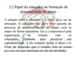 3.2 Papel do educador na formação da
          personalidade do aluno

A relação entre o educador e o aluno deve ser de
interação. O educador não deve estar ausente do
processo de desenvolvimento do aluno, nem se
impor de forma autoritária. Ele é o responsável pela
organização       da      relação       com       os
educandos, cuidando para preservar sua
espontaneidade. A ele compete ajudar o aluno a se
livrar da dispersão que o contato com as coisas
provoca em seus interesses ou em sua atividade.
 